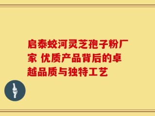启泰蛟河灵芝孢子粉厂家 优质产品背后的卓越品质与独特工艺