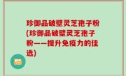 珍御品破壁灵芝孢子粉(珍御品破壁灵芝孢子粉——提升免疫力的佳选)
