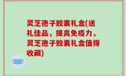 灵芝孢子胶囊礼盒(送礼佳品，提高免疫力，灵芝孢子胶囊礼盒值得收藏)