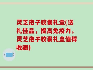 灵芝孢子胶囊礼盒(送礼佳品，提高免疫力，灵芝孢子胶囊礼盒值得收藏)