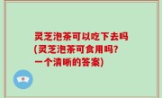 灵芝泡茶可以吃下去吗(灵芝泡茶可食用吗？一个清晰的答案)