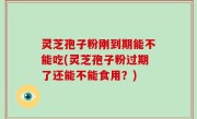 灵芝孢子粉刚到期能不能吃(灵芝孢子粉过期了还能不能食用？)