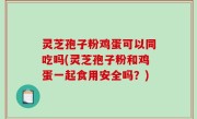 灵芝孢子粉鸡蛋可以同吃吗(灵芝孢子粉和鸡蛋一起食用安全吗？)