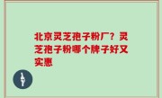 北京灵芝孢子粉厂？灵芝孢子粉哪个牌子好又实惠