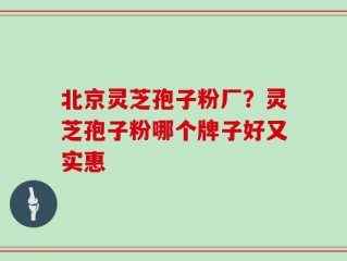 北京灵芝孢子粉厂？灵芝孢子粉哪个牌子好又实惠