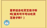 夏季适合吃灵芝孢子粉吗(夏天可不可以吃灵芝孢子粉？)