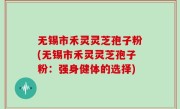 无锡市禾灵灵芝孢子粉(无锡市禾灵灵芝孢子粉：强身健体的选择)