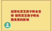 经常吃灵芝孢子粉会怎样 探究灵芝孢子粉长期食用的影响