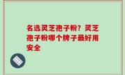 名选灵芝孢子粉？灵芝孢子粉哪个牌子最好用安全