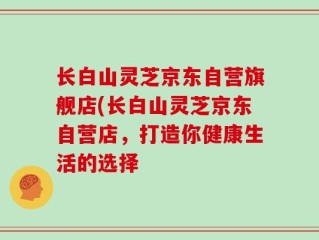 长白山灵芝京东自营旗舰店(长白山灵芝京东自营店，打造你健康生活的选择