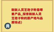 新新人灵芝孢子粉是哪里产品_探索新新人灵芝孢子粉的原产地与品质特点)