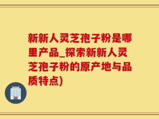 新新人灵芝孢子粉是哪里产品_探索新新人灵芝孢子粉的原产地与品质特点)