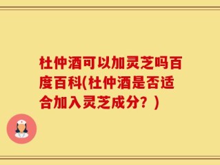 杜仲酒可以加灵芝吗百度百科(杜仲酒是否适合加入灵芝成分？)
