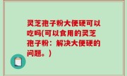 灵芝孢子粉大便硬可以吃吗(可以食用的灵芝孢子粉：解决大便硬的问题。)