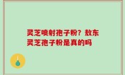灵芝喷射孢子粉？敖东灵芝孢子粉是真的吗