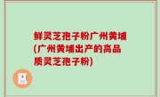 鲜灵芝孢子粉广州黄埔(广州黄埔出产的高品质灵芝孢子粉)