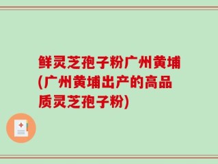鲜灵芝孢子粉广州黄埔(广州黄埔出产的高品质灵芝孢子粉)