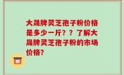 大晟牌灵芝孢子粉价格是多少一斤？？了解大晟牌灵芝孢子粉的市场价格？