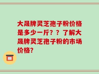 大晟牌灵芝孢子粉价格是多少一斤？？了解大晟牌灵芝孢子粉的市场价格？