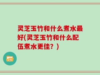灵芝玉竹和什么煮水最好(灵芝玉竹和什么配伍煮水更佳？)