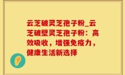 云芝破灵芝孢子粉_云芝破壁灵芝孢子粉：高效吸收，增强免疫力，健康生活新选择