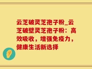 云芝破灵芝孢子粉_云芝破壁灵芝孢子粉：高效吸收，增强免疫力，健康生活新选择