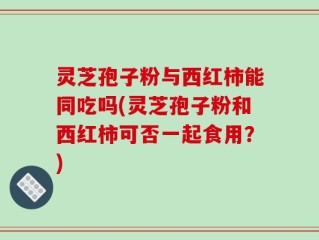 灵芝孢子粉与西红柿能同吃吗(灵芝孢子粉和西红柿可否一起食用？)