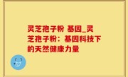 灵芝孢子粉 基因_灵芝孢子粉：基因科技下的天然健康力量