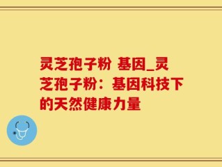 灵芝孢子粉 基因_灵芝孢子粉：基因科技下的天然健康力量
