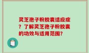 灵芝孢子粉胶囊适应症？了解灵芝孢子粉胶囊的功效与适用范围？