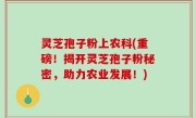 灵芝孢子粉上农科(重磅！揭开灵芝孢子粉秘密，助力农业发展！)