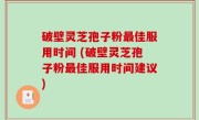 破壁灵芝孢子粉最佳服用时间 (破壁灵芝孢子粉最佳服用时间建议)