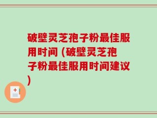 破壁灵芝孢子粉最佳服用时间 (破壁灵芝孢子粉最佳服用时间建议)