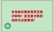 女生能长期食用灵芝孢子粉吗？灵芝孢子粉的功效与注意事项？