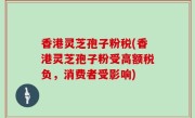 香港灵芝孢子粉税(香港灵芝孢子粉受高额税负，消费者受影响)
