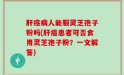 肝癌病人能服灵芝孢子粉吗(肝癌患者可否食用灵芝孢子粉？一文解答)