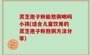 灵芝孢子粉能熬粥喝吗小孩(适合儿童饮用的灵芝孢子粉熬粥方法分享)