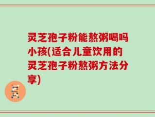 灵芝孢子粉能熬粥喝吗小孩(适合儿童饮用的灵芝孢子粉熬粥方法分享)