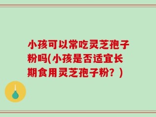 小孩可以常吃灵芝孢子粉吗(小孩是否适宜长期食用灵芝孢子粉？)
