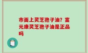 市面上灵芝孢子油？富元康灵芝孢子油是正品吗