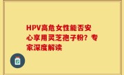 HPV高危女性能否安心享用灵芝孢子粉？专家深度解读