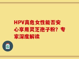 HPV高危女性能否安心享用灵芝孢子粉？专家深度解读