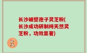 长沙破壁孢子灵芝粉(长沙成功研制纯天然灵芝粉，功效显著)