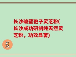 长沙破壁孢子灵芝粉(长沙成功研制纯天然灵芝粉，功效显著)
