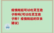 疫情阳后可以吃灵芝孢子粉吗(可以吃灵芝孢子粉？疫情阳后的饮食建议)