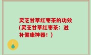 灵芝甘草红枣茶的功效(灵芝甘草红枣茶：滋补健康神器！)