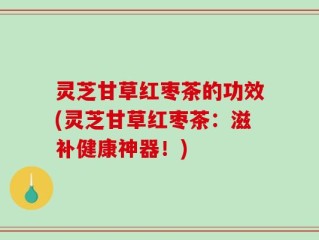 灵芝甘草红枣茶的功效(灵芝甘草红枣茶：滋补健康神器！)