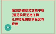 蒲芝韵破壁灵芝孢子粉(蒲芝韵灵芝孢子粉-让你轻松破壁享受营养奇迹