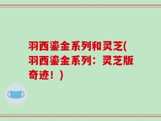 羽西鎏金系列和灵芝(羽西鎏金系列：灵芝版奇迹！)