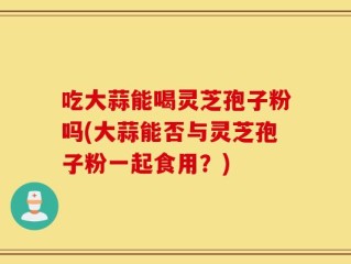 吃大蒜能喝灵芝孢子粉吗(大蒜能否与灵芝孢子粉一起食用？)